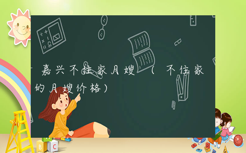嘉兴不住家月嫂 (不住家的月嫂价格)